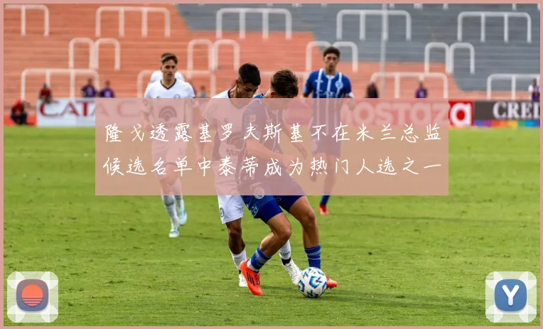 隆戈透露基罗夫斯基不在米兰总监候选名单中泰蒂成为热门人选之一