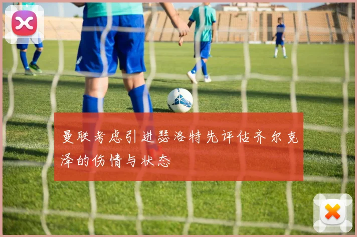 曼联考虑引进瑟洛特先评估齐尔克泽的伤情与状态