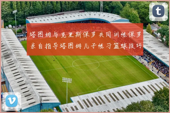 塔图姆与克里斯保罗共同训练保罗亲自指导塔图姆儿子练习篮球技巧