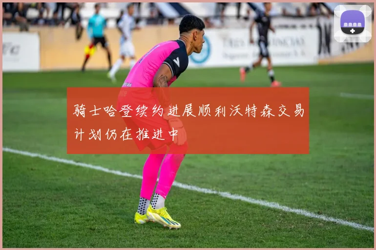 骑士哈登续约进展顺利沃特森交易计划仍在推进中