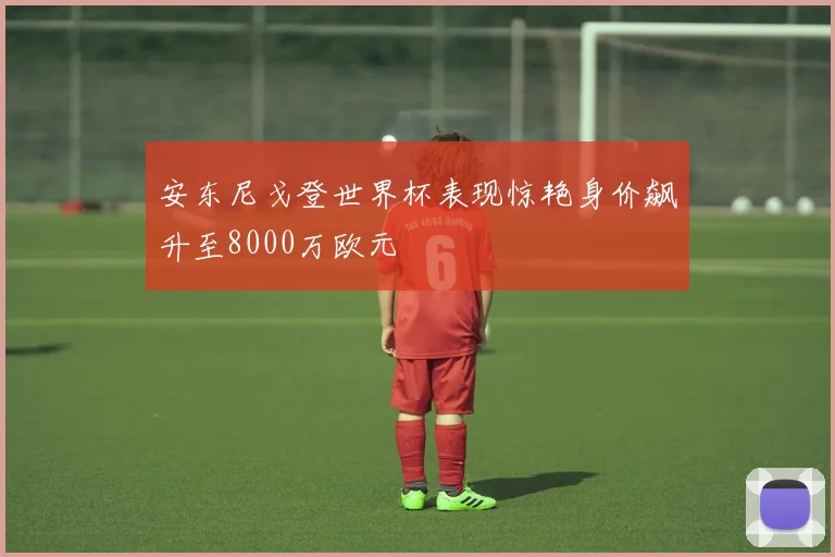 安东尼戈登世界杯表现惊艳身价飙升至8000万欧元