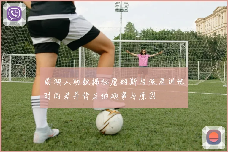 前湖人助教揭秘詹姆斯与浓眉训练时间差异背后的趣事与原因