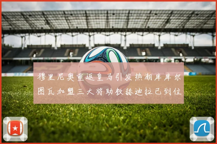 穆里尼奥重返皇马引发热潮库库尔图瓦加盟三大将助教赫迪拉已到位
