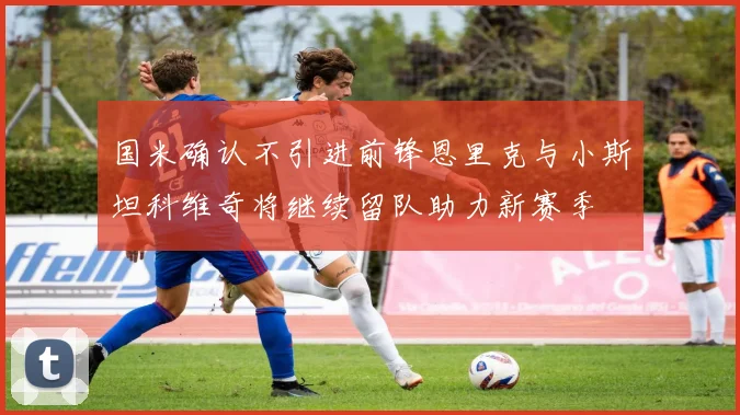 国米确认不引进前锋恩里克与小斯坦科维奇将继续留队助力新赛季