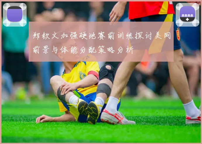 郑钦文加强硬地赛前训练探讨美网前景与体能分配策略分析